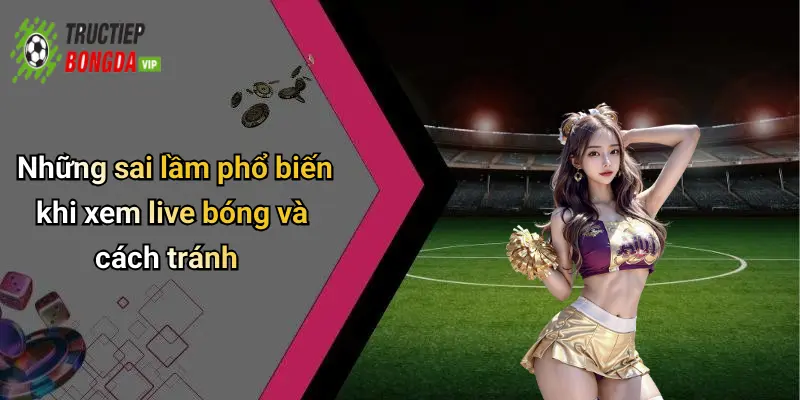 Những sai lầm phổ biến khi xem live bóng và cách tránh